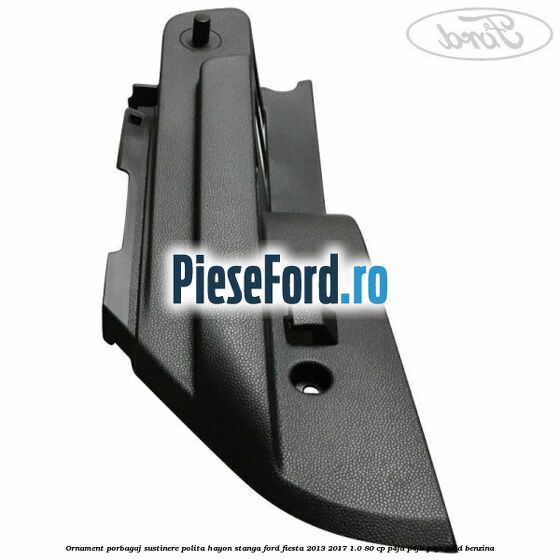 Ornament porbagaj sustinere polita hayon stanga Ford Fiesta 2013-2017 1.0 80 cp Ornament porbagaj sustinere polita hayon stanga Ford Fiesta 2013-2017 1.0 80 cp P4JA, P4JB, P4JC, P4JD benzina