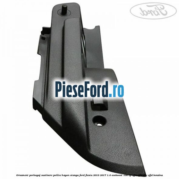 Ornament porbagaj sustinere polita hayon stanga Ford Fiesta 2013-2017 1.0 EcoBoost 100 cp SFJA, SFJB, SFJC, SFJD benzina