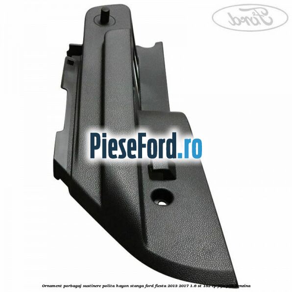 Ornament porbagaj sustinere polita hayon stanga Ford Fiesta 2013-2017 1.6 ST 182 cp JTJA, JTJB benzina