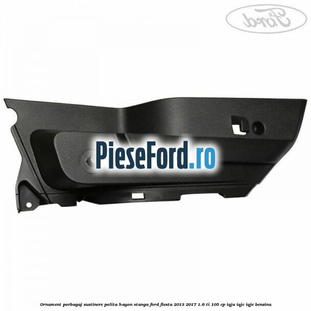 Ornament porbagaj sustinere polita hayon stanga Ford Fiesta 2013-2017 1.6 Ti 105 cp IQJA, IQJC, IQJE benzina