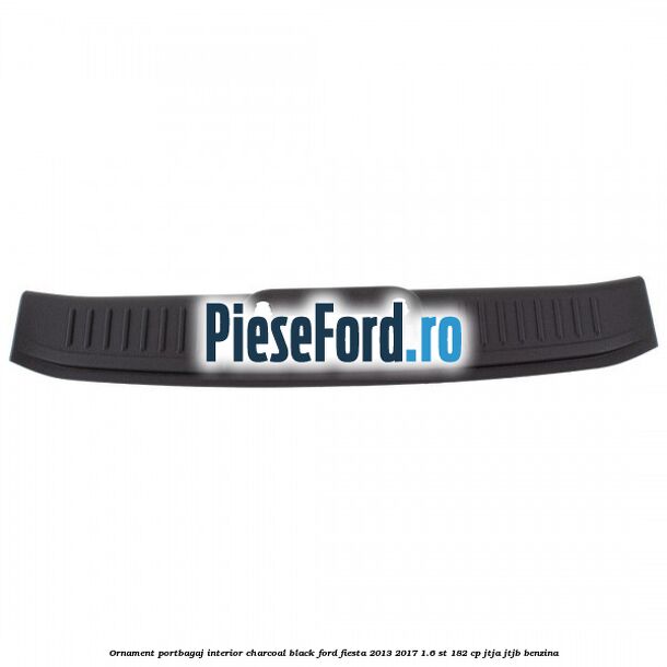 Ornament portbagaj interior charcoal black Ford Fiesta 2013-2017 1.6 ST 182 cp Ornament portbagaj interior charcoal black Ford Fiesta 2013-2017 1.6 ST 182 cp JTJA, JTJB benzina