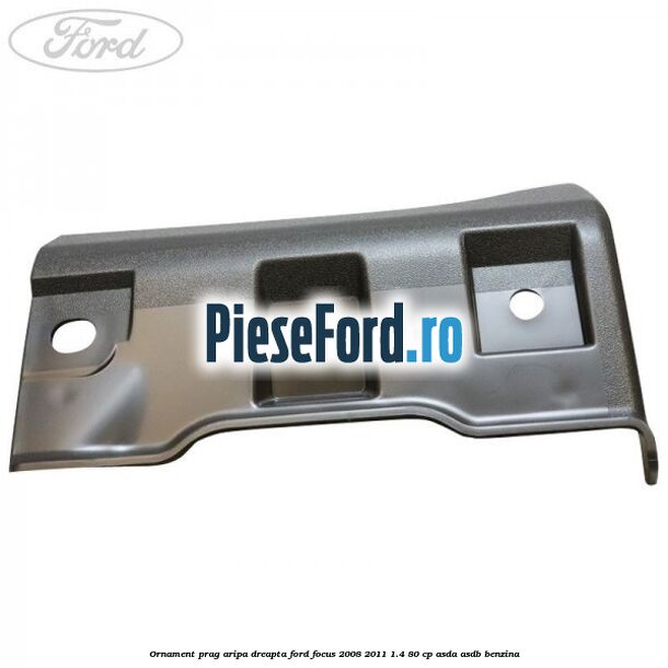 Ornament prag aripa dreapta Ford Focus 2008-2011 1.4 80 cp Ornament prag aripa dreapta Ford Focus 2008-2011 1.4 80 cp ASDA, ASDB benzina