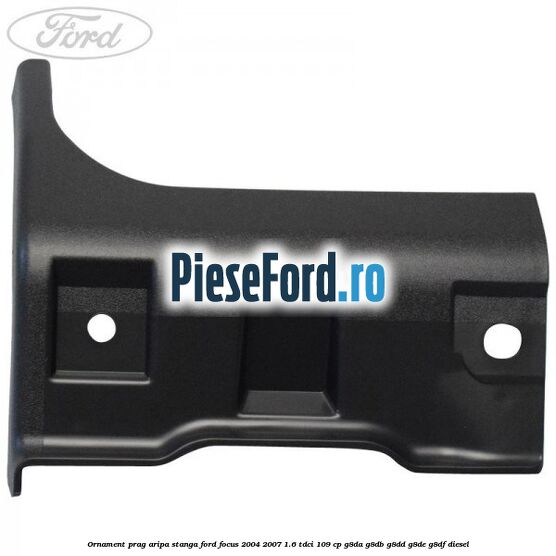 Ornament prag aripa stanga Ford Focus 2004-2007 1.6 TDCi 109 cp Ornament prag aripa stanga Ford Focus 2004-2007 1.6 TDCi 109 cp G8DA, G8DB, G8DD, G8DE, G8DF diesel