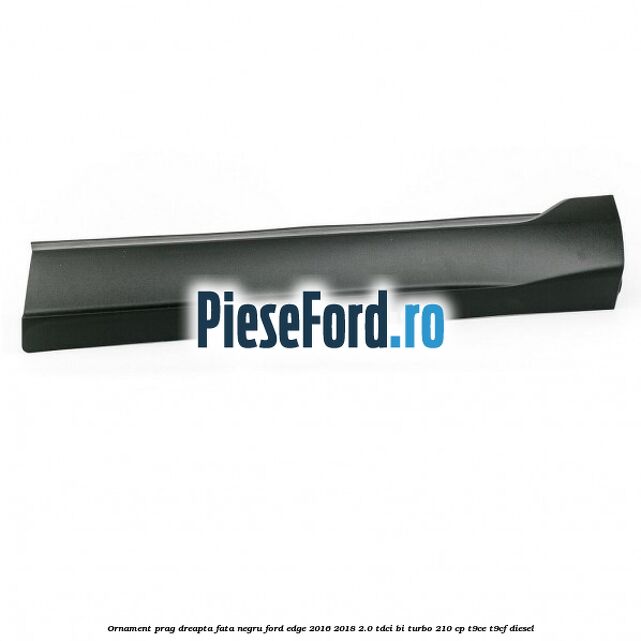 Ornament prag dreapta fata negru Ford Edge 2016-2018 2.0 TDCi Bi-Turbo 210 cp T9CE, T9CF diesel