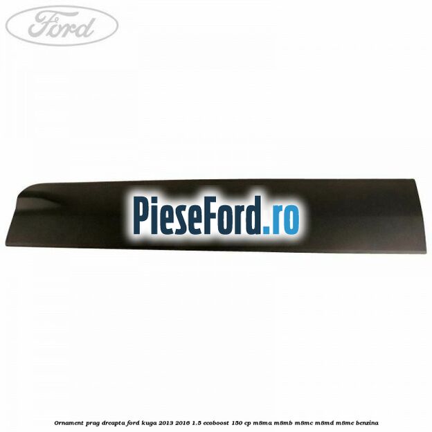 Ornament prag dreapta Ford Kuga 2013-2016 1.5 EcoBoost 150 cp Ornament prag dreapta Ford Kuga 2013-2016 1.5 EcoBoost 150 cp M8MA, M8MB, M8MC, M8MD, M8ME benzina