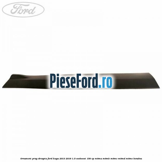 Ornament prag dreapta Ford Kuga 2013-2016 1.5 EcoBoost 150 cp Ornament prag dreapta Ford Kuga 2013-2016 1.5 EcoBoost 150 cp M8MA, M8MB, M8MC, M8MD, M8ME benzina