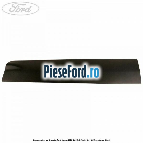 Ornament prag dreapta Ford Kuga 2013-2016 2.0 TDCi 4x4 136 cp Ornament prag dreapta Ford Kuga 2013-2016 2.0 TDCi 4x4 136 cp UKMA diesel
