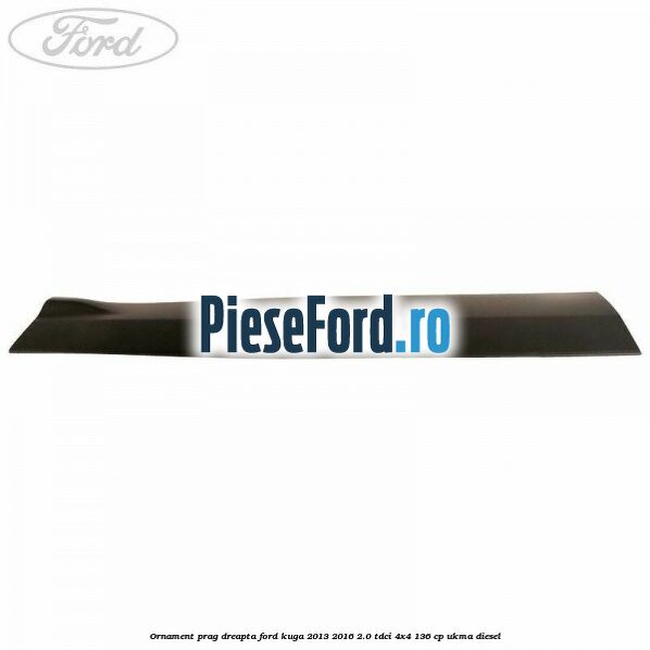 Ornament prag dreapta Ford Kuga 2013-2016 2.0 TDCi 4x4 136 cp Ornament prag dreapta Ford Kuga 2013-2016 2.0 TDCi 4x4 136 cp UKMA diesel