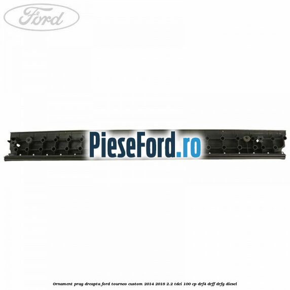 Ornament prag dreapta Ford Tourneo Custom 2014-2018 2.2 TDCi 100 cp DRF4, DRFF, DRFG diesel