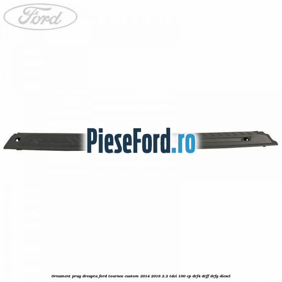 Ornament prag dreapta Ford Tourneo Custom 2014-2018 2.2 TDCi 100 cp DRF4, DRFF, DRFG diesel