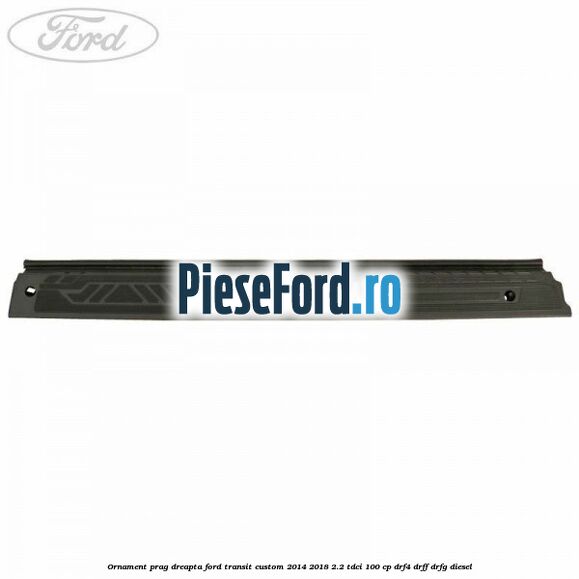Ornament prag dreapta Ford Transit Custom 2014-2018 2.2 TDCi 100 cp Ornament prag dreapta Ford Transit Custom 2014-2018 2.2 TDCi 100 cp DRF4, DRFF, DRFG diesel