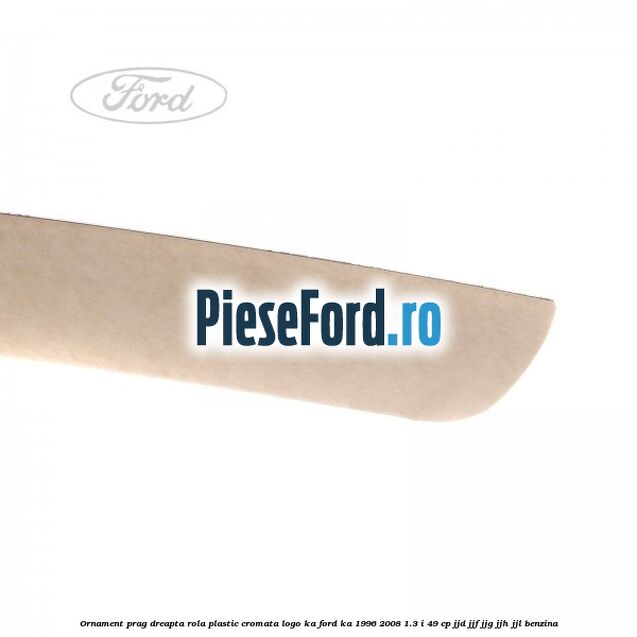 Ornament prag dreapta rola plastic cromata logo KA Ford Ka 1996-2008 1.3 i 49 cp JJD, JJF, JJG, JJH, JJL benzina