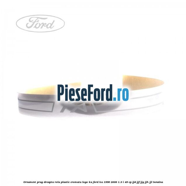 Ornament prag dreapta rola plastic cromata logo KA Ford Ka 1996-2008 1.3 i 49 cp JJD, JJF, JJG, JJH, JJL benzina