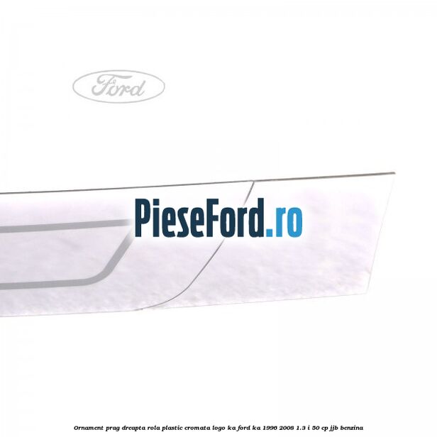Ornament prag dreapta rola plastic cromata logo KA Ford Ka 1996-2008 1.3 i 50 cp JJB benzina