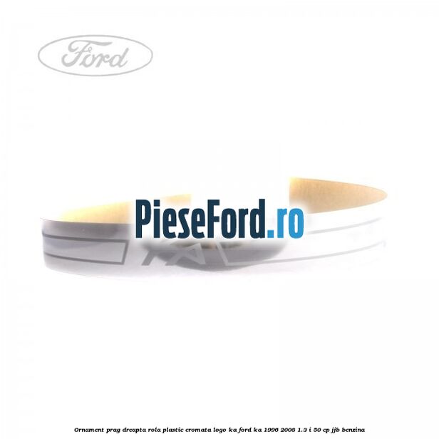 Ornament prag dreapta rola plastic cromata logo KA Ford Ka 1996-2008 1.3 i 50 cp JJB benzina