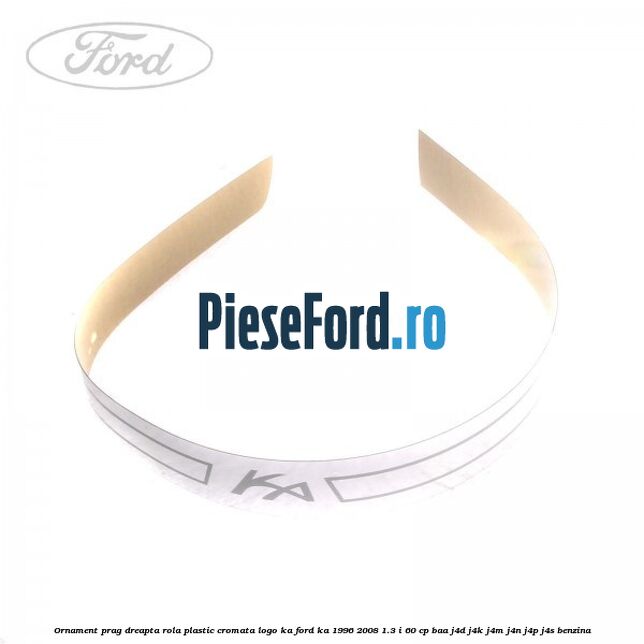Ornament prag dreapta rola plastic cromata logo KA Ford Ka 1996-2008 1.3 i 60 cp Ornament prag dreapta rola plastic cromata logo KA Ford Ka 1996-2008 1.3 i 60 cp BAA, J4D, J4K, J4M, J4N, J4P, J4S benzina