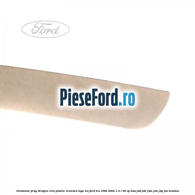 Ornament prag dreapta rola plastic cromata logo KA Ford Ka 1996-2008 1.3 i 60 cp Ornament prag dreapta rola plastic cromata logo KA Ford Ka 1996-2008 1.3 i 60 cp BAA, J4D, J4K, J4M, J4N, J4P, J4S benzina