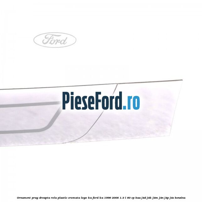 Ornament prag dreapta rola plastic cromata logo KA Ford Ka 1996-2008 1.3 i 60 cp Ornament prag dreapta rola plastic cromata logo KA Ford Ka 1996-2008 1.3 i 60 cp BAA, J4D, J4K, J4M, J4N, J4P, J4S benzina