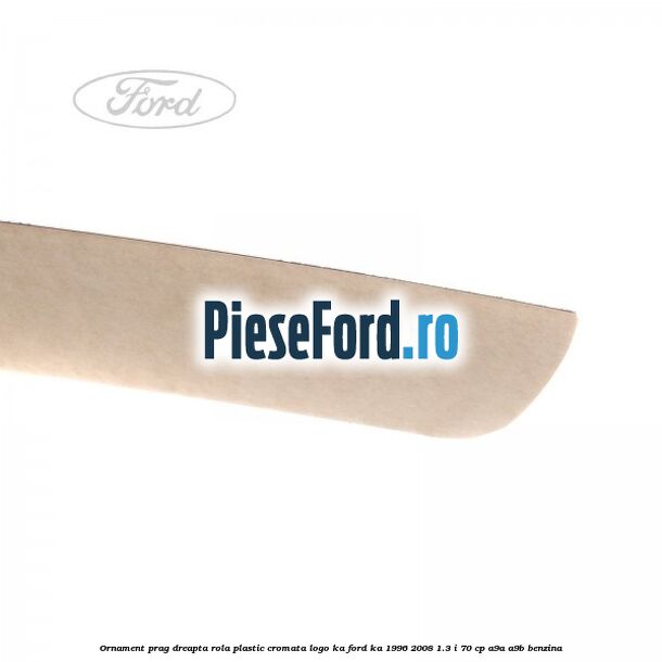 Ornament prag dreapta rola plastic cromata logo KA Ford Ka 1996-2008 1.3 i 70 cp Ornament prag dreapta rola plastic cromata logo KA Ford Ka 1996-2008 1.3 i 70 cp A9A, A9B benzina