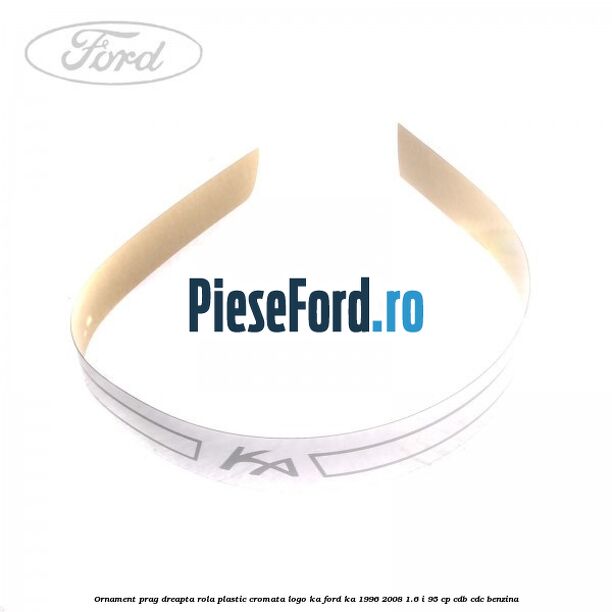 Ornament prag dreapta rola plastic cromata logo KA Ford Ka 1996-2008 1.6 i 95 cp CDB, CDC benzina