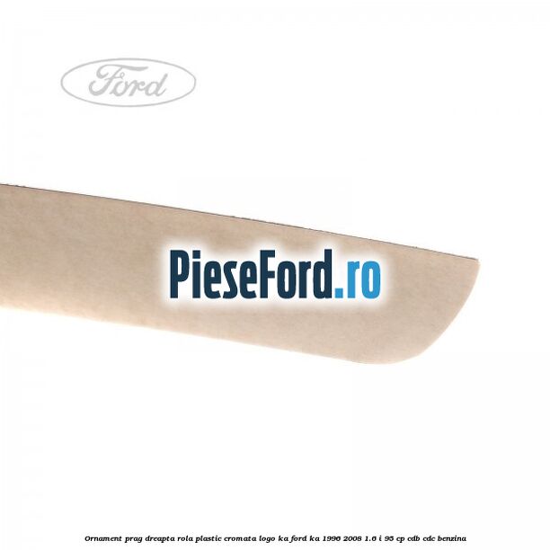 Ornament prag dreapta rola plastic cromata logo KA Ford Ka 1996-2008 1.6 i 95 cp CDB, CDC benzina
