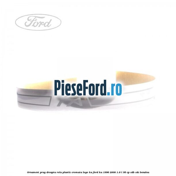 Ornament prag dreapta rola plastic cromata logo KA Ford Ka 1996-2008 1.6 i 95 cp CDB, CDC benzina