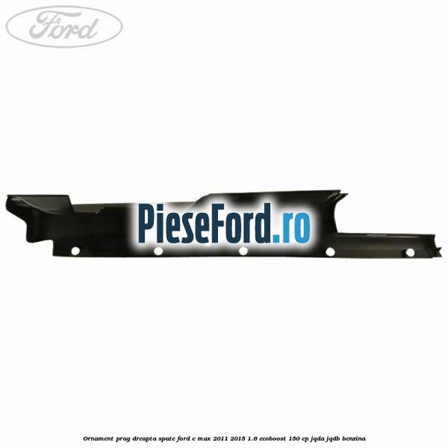 Ornament prag dreapta spate Ford C-Max 2011-2015 1.6 EcoBoost 150 cp Ornament prag dreapta spate Ford C-Max 2011-2015 1.6 EcoBoost 150 cp JQDA, JQDB benzina
