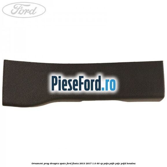 Ornament prag dreapta spate Ford Fiesta 2013-2017 1.0 80 cp Ornament prag dreapta spate Ford Fiesta 2013-2017 1.0 80 cp P4JA, P4JB, P4JC, P4JD benzina