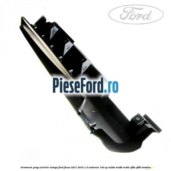 Ornament prag exterior stanga Ford Focus 2011-2014 1.0 EcoBoost 100 cp M2DA, M2DB, M2DC, SFDA, SFDB benzina
