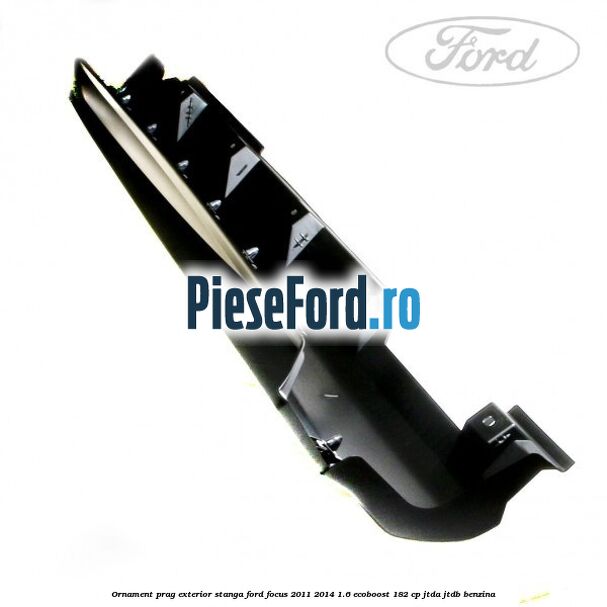 Ornament prag exterior stanga Ford Focus 2011-2014 1.6 EcoBoost 182 cp Ornament prag exterior stanga Ford Focus 2011-2014 1.6 EcoBoost 182 cp JTDA, JTDB benzina