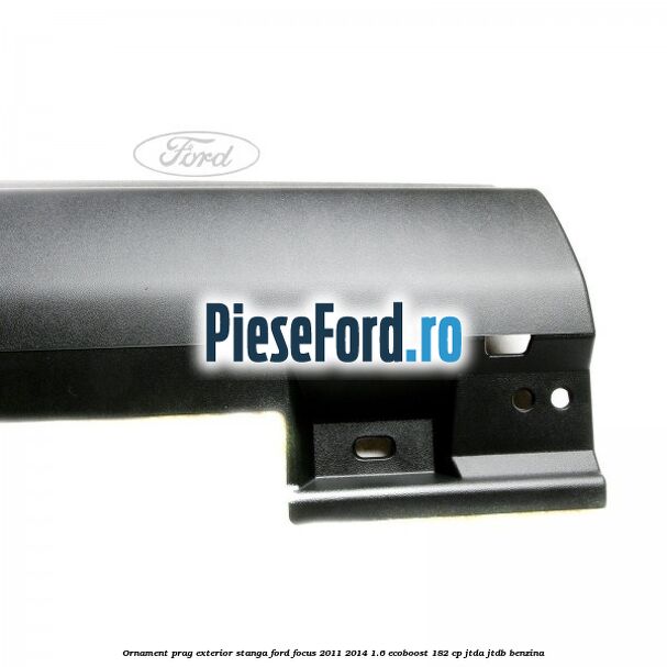 Ornament prag exterior stanga Ford Focus 2011-2014 1.6 EcoBoost 182 cp Ornament prag exterior stanga Ford Focus 2011-2014 1.6 EcoBoost 182 cp JTDA, JTDB benzina
