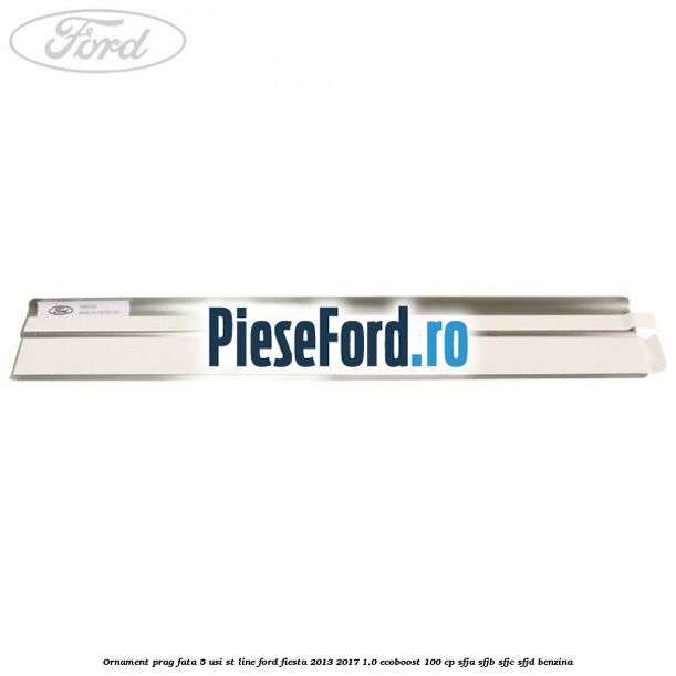 Ornament prag fata 5 usi ST Line Ford Fiesta 2013-2017 1.0 EcoBoost 100 cp SFJA, SFJB, SFJC, SFJD benzina