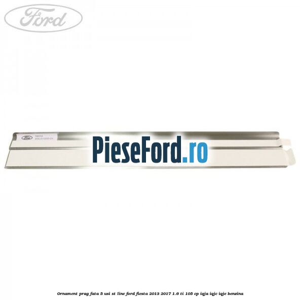 Ornament prag fata 5 usi ST Line Ford Fiesta 2013-2017 1.6 Ti 105 cp IQJA, IQJC, IQJE benzina
