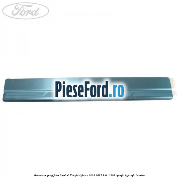 Ornament prag fata 5 usi ST Line Ford Fiesta 2013-2017 1.6 Ti 105 cp IQJA, IQJC, IQJE benzina