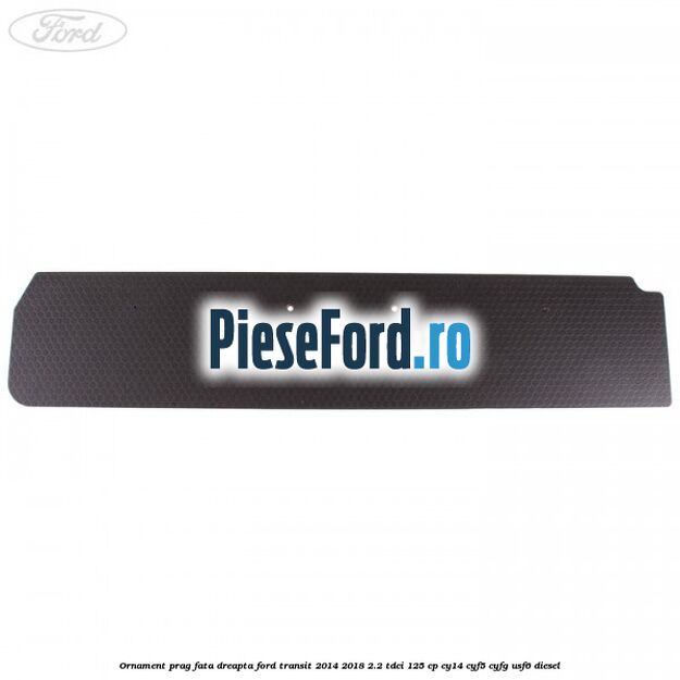 Ornament prag fata dreapta Ford Transit 2014-2018 2.2 TDCi 125 cp CY14, CYF5, CYFG, USF6 diesel
