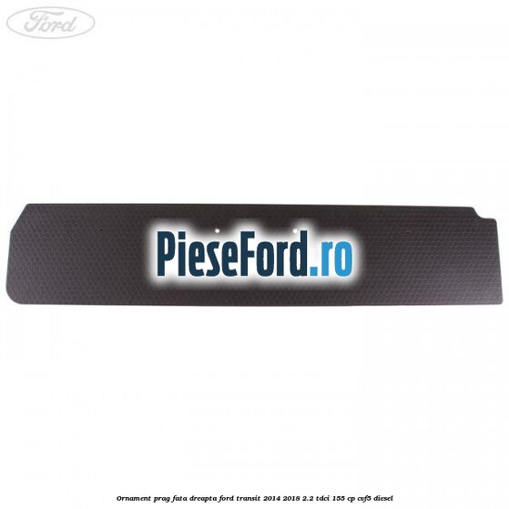 Ornament prag fata dreapta Ford Transit 2014-2018 2.2 TDCi 155 cp CVF5 diesel