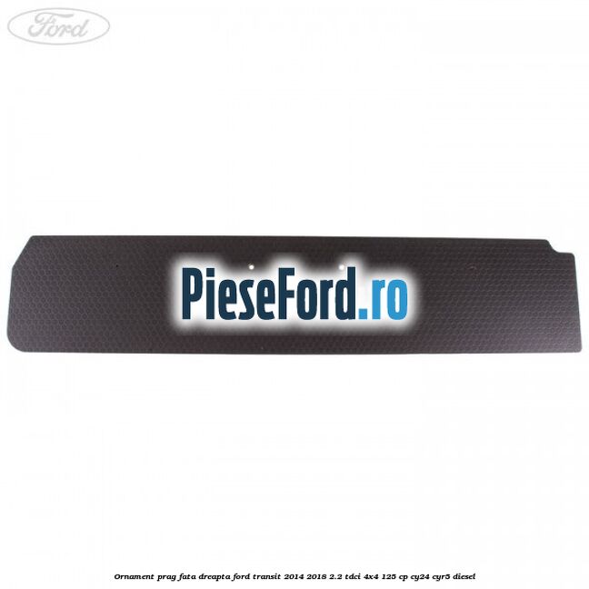 Ornament prag fata dreapta Ford Transit 2014-2018 2.2 TDCi 4x4 125 cp Ornament prag fata dreapta Ford Transit 2014-2018 2.2 TDCi 4x4 125 cp CY24, CYR5 diesel