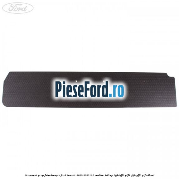 Ornament prag fata dreapta Ford Transit 2019-2023 2.0 EcoBlue 105 cp BJFA, BJFB, YLF6, YLFA, YLFB, YLFS diesel