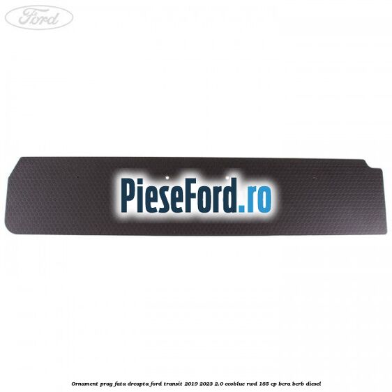 Ornament prag fata dreapta Ford Transit 2019-2023 2.0 EcoBlue RWD 185 cp Ornament prag fata dreapta Ford Transit 2019-2023 2.0 EcoBlue RWD 185 cp BCRA, BCRB diesel