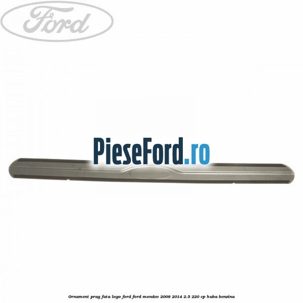 Ornament prag fata logo Ford Ford Mondeo 2008-2014 2.5 220 cp Ornament prag fata logo Ford Ford Mondeo 2008-2014 2.5 220 cp HUBA benzina