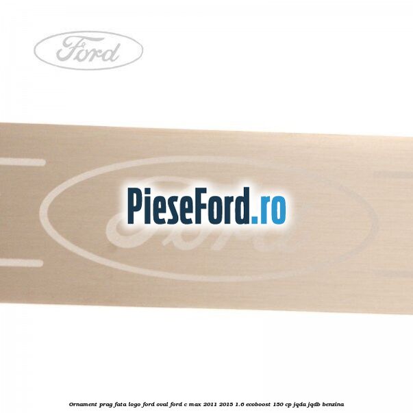 Ornament prag fata logo Ford oval Ford C-Max 2011-2015 1.6 EcoBoost 150 cp Ornament prag fata logo Ford oval Ford C-Max 2011-2015 1.6 EcoBoost 150 cp JQDA, JQDB benzina