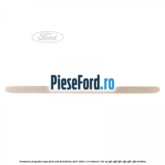 Ornament prag fata logo Ford oval Ford Fiesta 2017-2023 1.0 EcoBoost 101 cp SFJE, SFJF, SFJH, SFJJ, SFJK, SFJN benzina