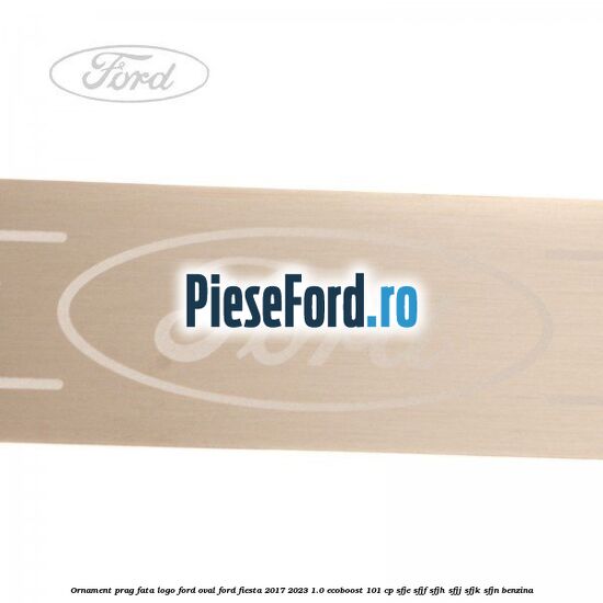 Ornament prag fata logo Ford oval Ford Fiesta 2017-2023 1.0 EcoBoost 101 cp SFJE, SFJF, SFJH, SFJJ, SFJK, SFJN benzina