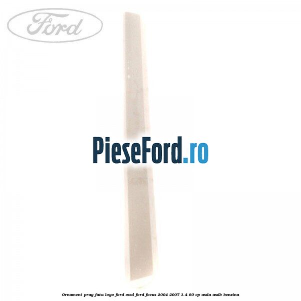Ornament prag fata logo Ford oval Ford Focus 2004-2007 1.4 80 cp ASDA, ASDB benzina