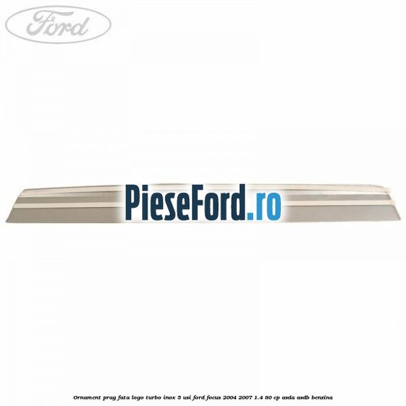 Ornament prag fata logo Turbo inox 5 usi Ford Focus 2004-2007 1.4 80 cp ASDA, ASDB benzina