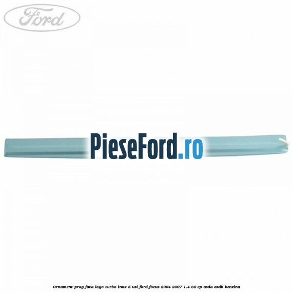 Ornament prag fata logo Turbo inox 5 usi Ford Focus 2004-2007 1.4 80 cp ASDA, ASDB benzina