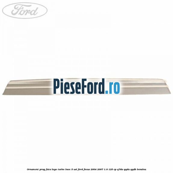 Ornament prag fata logo Turbo inox 5 usi Ford Focus 2004-2007 1.8 125 cp Ornament prag fata logo Turbo inox 5 usi Ford Focus 2004-2007 1.8 125 cp Q7DA, QQDA, QQDB benzina