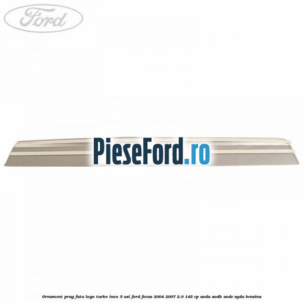 Ornament prag fata logo Turbo inox 5 usi Ford Focus 2004-2007 2.0 145 cp AODA, AODB, AODE, SYDA benzina