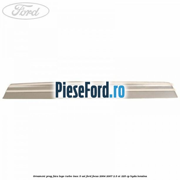 Ornament prag fata logo Turbo inox 5 usi Ford Focus 2004-2007 2.5 ST 225 cp HYDA benzina
