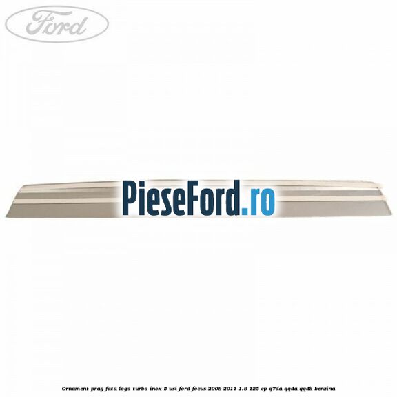 Ornament prag fata logo Turbo inox 5 usi Ford Focus 2008-2011 1.8 125 cp Ornament prag fata logo Turbo inox 5 usi Ford Focus 2008-2011 1.8 125 cp Q7DA, QQDA, QQDB benzina